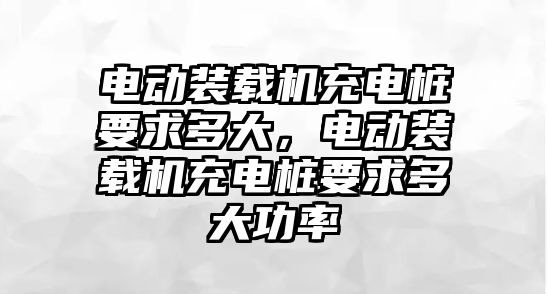 電動裝載機充電樁要求多大，電動裝載機充電樁要求多大功率