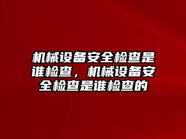 機械設備安全檢查是誰檢查，機械設備安全檢查是誰檢查的