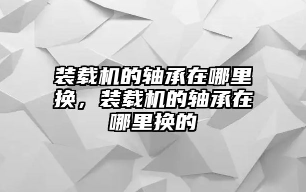 裝載機的軸承在哪里換，裝載機的軸承在哪里換的