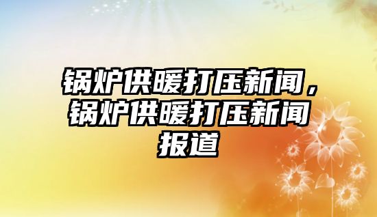 鍋爐供暖打壓新聞，鍋爐供暖打壓新聞報道