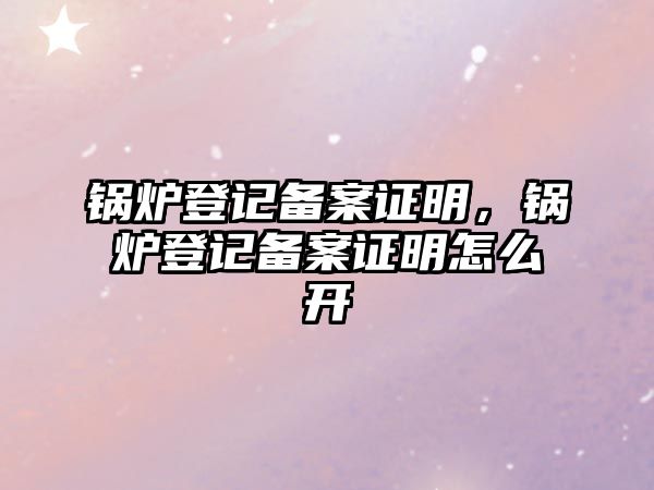 鍋爐登記備案證明，鍋爐登記備案證明怎么開