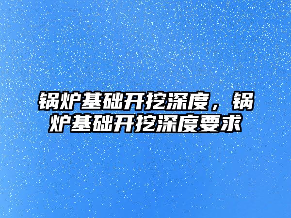 鍋爐基礎開挖深度，鍋爐基礎開挖深度要求