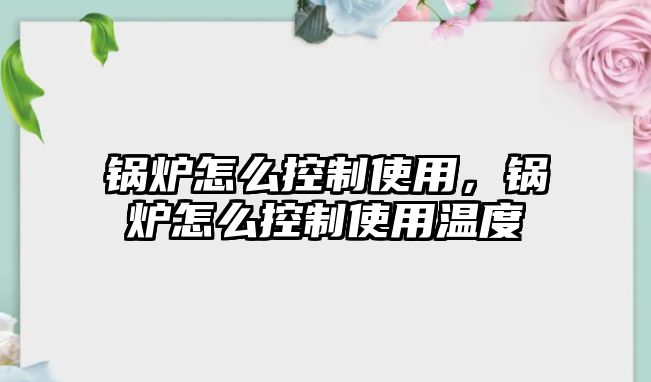 鍋爐怎么控制使用，鍋爐怎么控制使用溫度