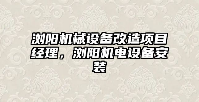 瀏陽機械設備改造項目經理，瀏陽機電設備安裝